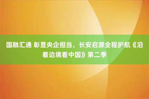 国融汇通 彰显央企担当，长安启源全程护航《沿着边境看中国》第二季