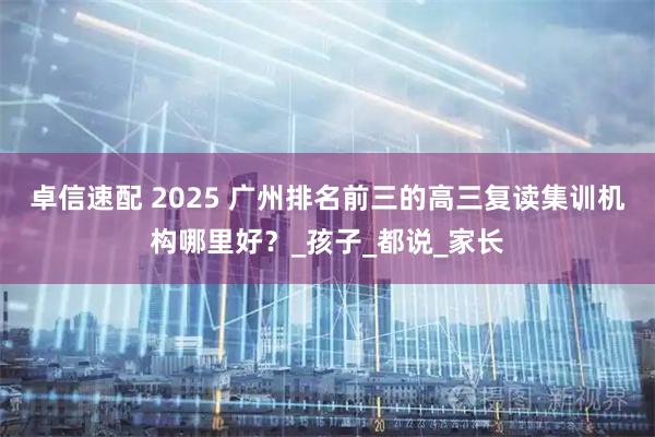 卓信速配 2025 广州排名前三的高三复读集训机构哪里好？_孩子_都说_家长