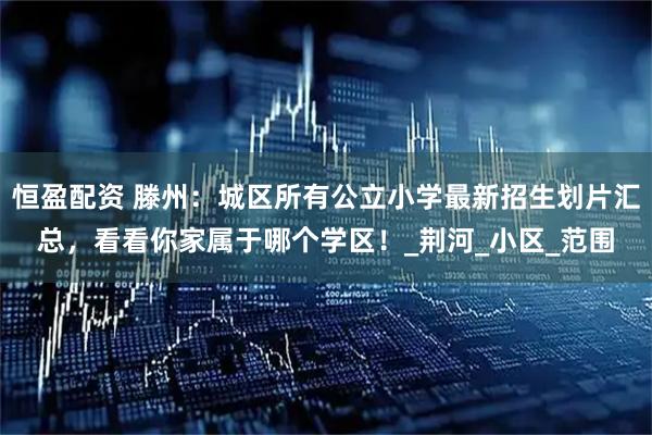 恒盈配资 滕州:城区所有公立小学最新招生划片汇总,看看你家属于哪个学区!_荆河_小区_范围