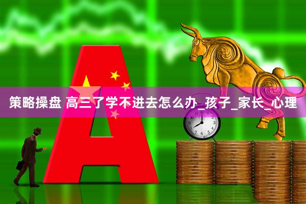 策略操盘 高三了学不进去怎么办_孩子_家长_心理