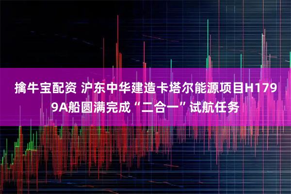 擒牛宝配资 沪东中华建造卡塔尔能源项目H1799A船圆满完成“二合一”试航任务