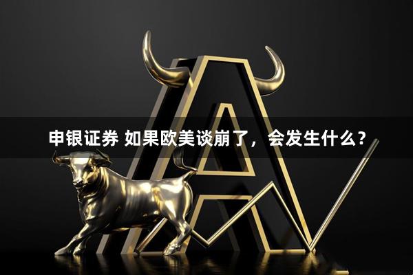 申银证券 如果欧美谈崩了，会发生什么？