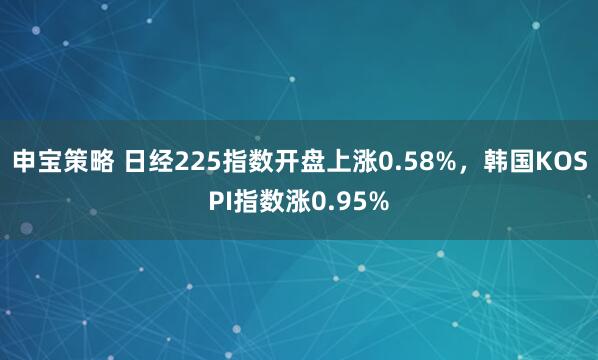 申宝策略 日经225指数开盘上涨0.58%，韩国KOSPI指数涨0.95%
