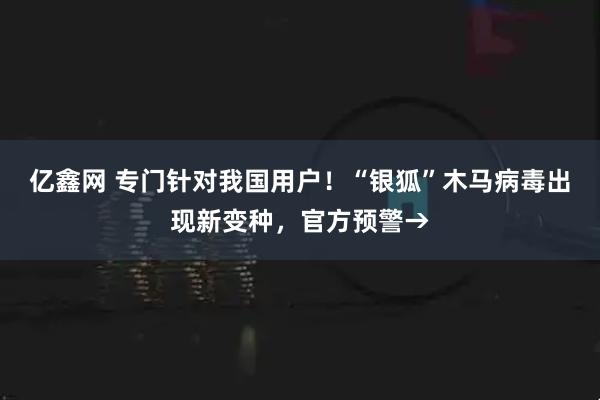 亿鑫网 专门针对我国用户!“银狐”木马病毒出现新变种,官方预警→