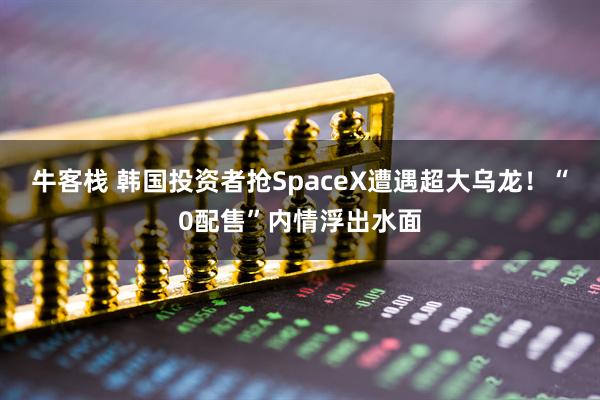 牛客栈 韩国投资者抢SpaceX遭遇超大乌龙!“0配售”内情浮出水面