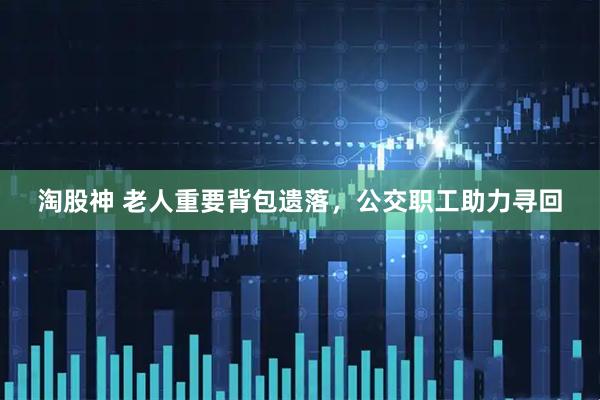 淘股神 老人重要背包遗落,公交职工助力寻回