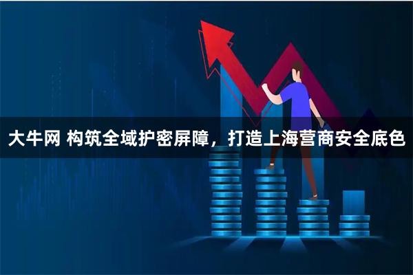 大牛网 构筑全域护密屏障,打造上海营商安全底色