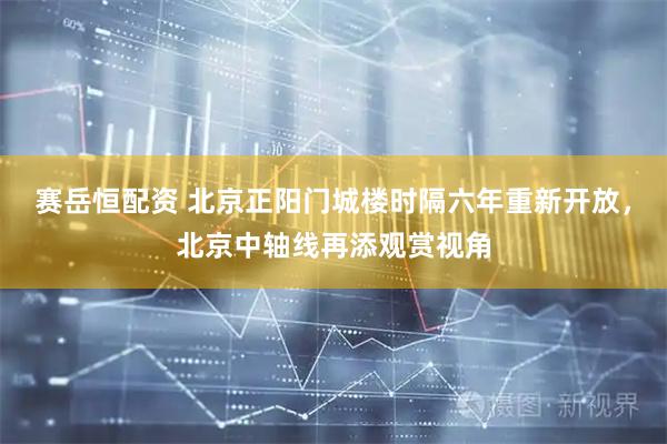 赛岳恒配资 北京正阳门城楼时隔六年重新开放，北京中轴线再添观赏视角