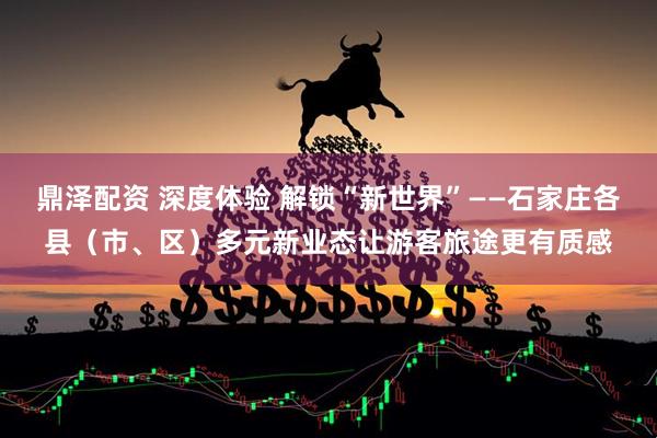 鼎泽配资 深度体验 解锁“新世界”——石家庄各县（市、区）多元新业态让游客旅途更有质感