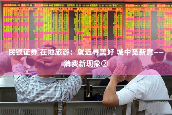 民银证券 在地旅游：就近寻美好 城中觅新意——消费新现象②