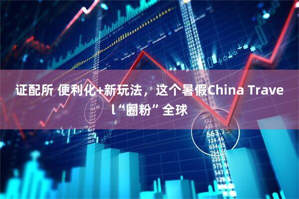 证配所 便利化+新玩法，这个暑假China Travel“圈粉”全球