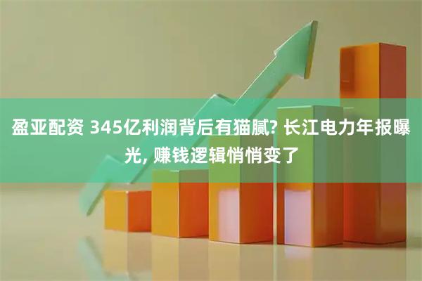 盈亚配资 345亿利润背后有猫腻? 长江电力年报曝光, 赚钱逻辑悄悄变了