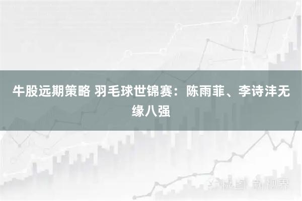 牛股远期策略 羽毛球世锦赛：陈雨菲、李诗沣无缘八强