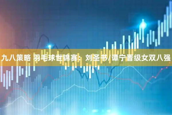 九八策略 羽毛球世锦赛：刘圣书/谭宁晋级女双八强