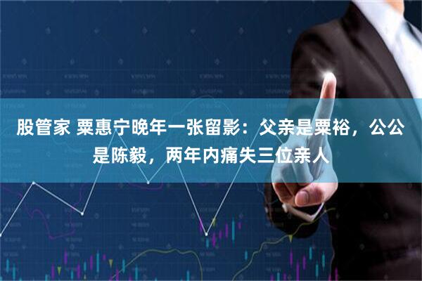 股管家 粟惠宁晚年一张留影：父亲是粟裕，公公是陈毅，两年内痛失三位亲人