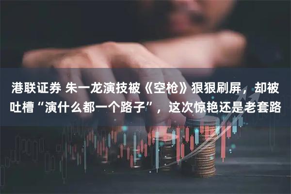 港联证券 朱一龙演技被《空枪》狠狠刷屏，却被吐槽“演什么都一个路子”，这次惊艳还是老套路