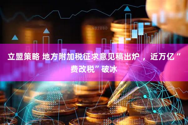 立盟策略 地方附加税征求意见稿出炉 ，近万亿“费改税”破冰
