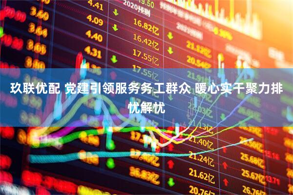 玖联优配 党建引领服务务工群众 暖心实干聚力排忧解忧
