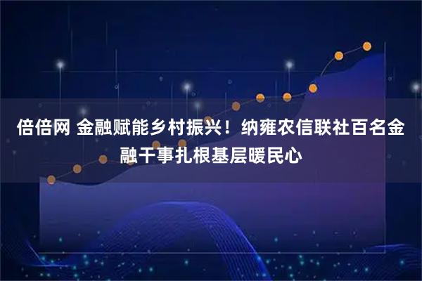 倍倍网 金融赋能乡村振兴！纳雍农信联社百名金融干事扎根基层暖民心